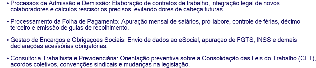 Processos de Admissão e Demissão: Elaboração de contratos de trabalho, integração legal de novos colaboradores e cálculos rescisórios precisos, evitando dores de cabeça futuras. Processamento da Folha de Pagamento: Apuração mensal de salários, pró-labore, controle de férias, décimo terceiro e emissão de guias de recolhimento. Gestão de Encargos e Obrigações Sociais: Envio de dados ao eSocial, apuração de FGTS, INSS e demais declarações acessórias obrigatórias. Consultoria Trabalhista e Previdenciária: Orientação preventiva sobre a Consolidação das Leis do Trabalho (CLT), acordos coletivos, convenções sindicais e mudanças na legislação.