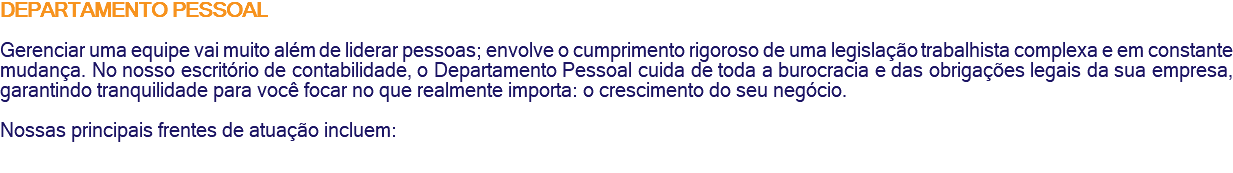 DEPARTAMENTO PESSOAL Gerenciar uma equipe vai muito além de liderar pessoas; envolve o cumprimento rigoroso de uma legislação trabalhista complexa e em constante mudança. No nosso escritório de contabilidade, o Departamento Pessoal cuida de toda a burocracia e das obrigações legais da sua empresa, garantindo tranquilidade para você focar no que realmente importa: o crescimento do seu negócio. Nossas principais frentes de atuação incluem: