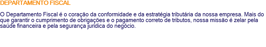 DEPARTAMENTO FISCAL O Departamento Fiscal é o coração da conformidade e da estratégia tributária da nossa empresa. Mais do que garantir o cumprimento de obrigações e o pagamento correto de tributos, nossa missão é zelar pela saúde financeira e pela segurança jurídica do negócio. 