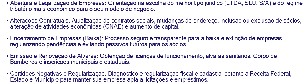Abertura e Legalização de Empresas: Orientação na escolha do melhor tipo jurídico (LTDA, SLU, S/A) e do regime tributário mais econômico para o seu modelo de negócio. Alterações Contratuais: Atualização de contratos sociais, mudanças de endereço, inclusão ou exclusão de sócios, alteração de atividades econômicas (CNAE) e aumento de capital. Encerramento de Empresas (Baixa): Processo seguro e transparente para a baixa e extinção de empresas, regularizando pendências e evitando passivos futuros para os sócios. Emissão e Renovação de Alvarás: Obtenção de licenças de funcionamento, alvarás sanitários, Corpo de Bombeiros e inscrições municipais e estaduais. Certidões Negativas e Regularização: Diagnóstico e regularização fiscal e cadastral perante a Receita Federal, Estado e Município para manter sua empresa apta a licitações e empréstimos.